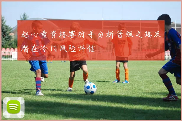 赵心童资格赛对手分析晋级之路及潜在冷门风险评估