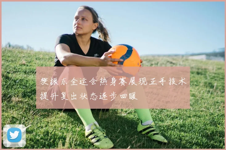 樊振东全运会热身赛展现正手技术提升复出状态逐步回暖