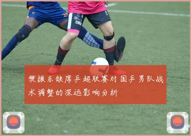 樊振东缺席乒超联赛对国乒男队战术调整的深远影响分析