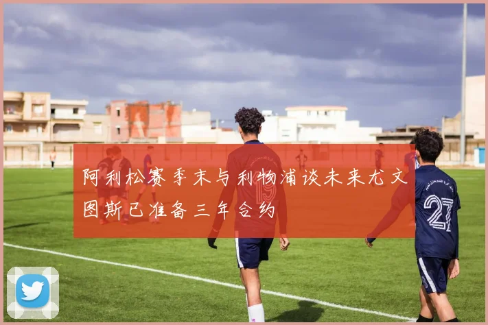 阿利松赛季末与利物浦谈未来尤文图斯已准备三年合约
