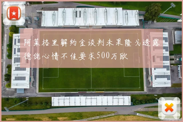 阿莱格里解约金谈判未果隆戈透露德佬心情不佳要求500万欧