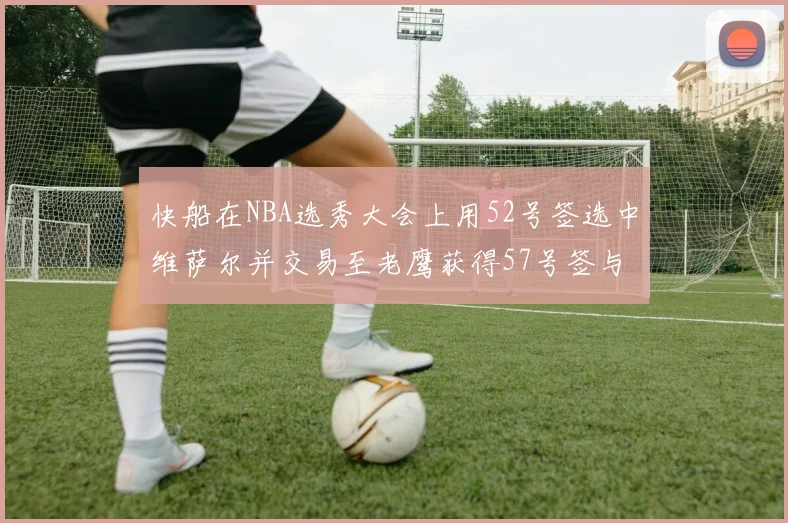 快船在NBA选秀大会上用52号签选中维萨尔并交易至老鹰获得57号签与现金补偿