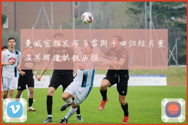 曼城官推发布马雷斯卡回归短片重温其辉煌执教历程