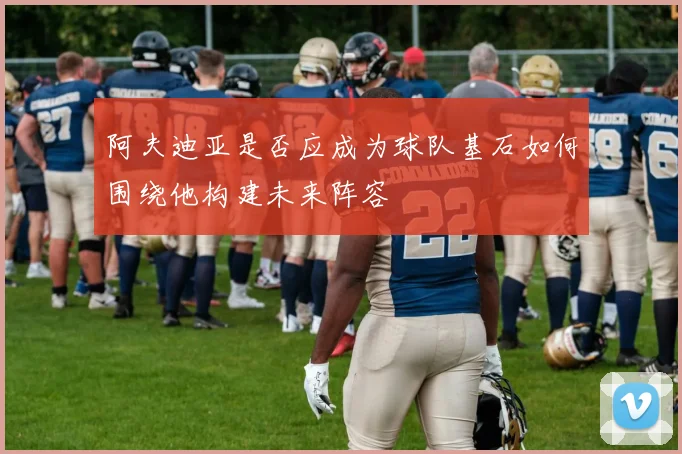 阿夫迪亚是否应成为球队基石如何围绕他构建未来阵容