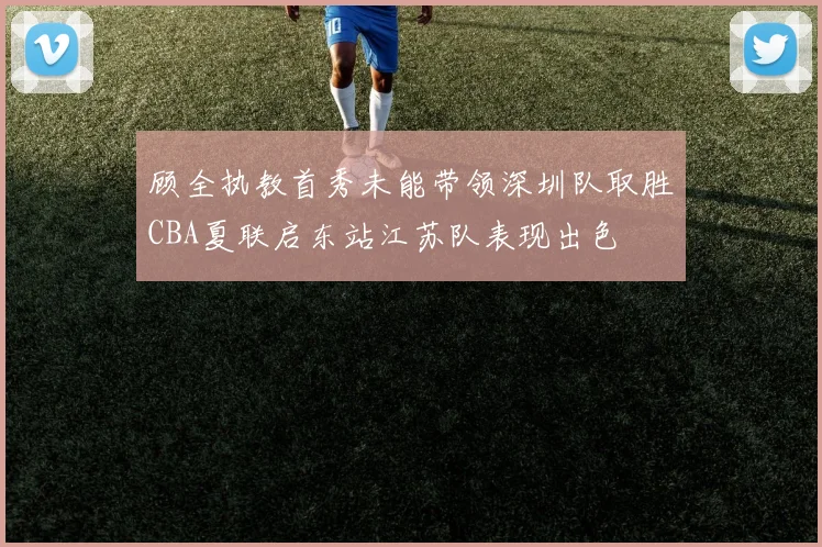 顾全执教首秀未能带领深圳队取胜CBA夏联启东站江苏队表现出色