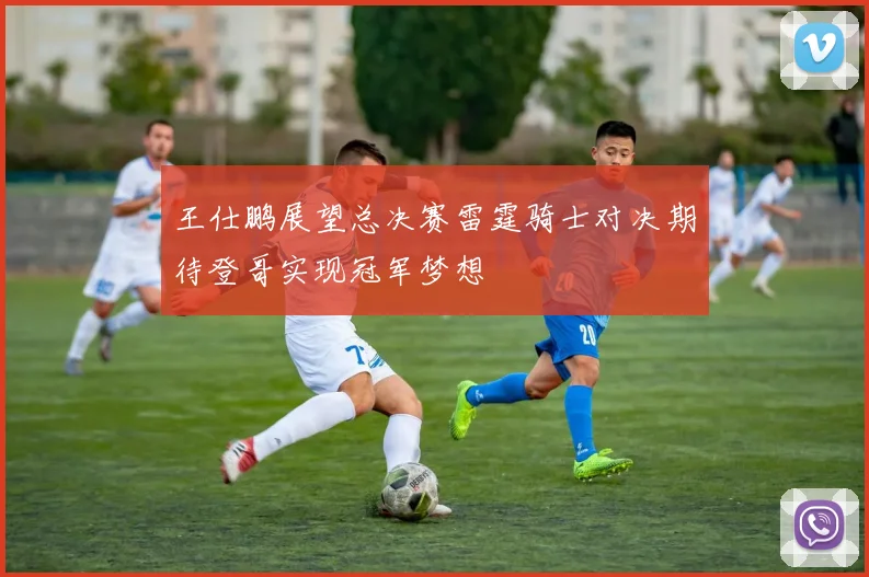 王仕鹏展望总决赛雷霆骑士对决期待登哥实现冠军梦想