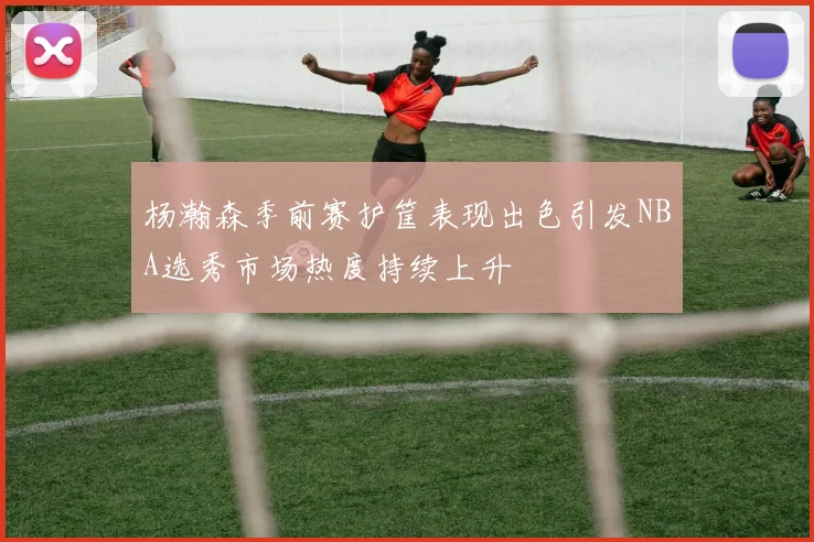 杨瀚森季前赛护筐表现出色引发NBA选秀市场热度持续上升