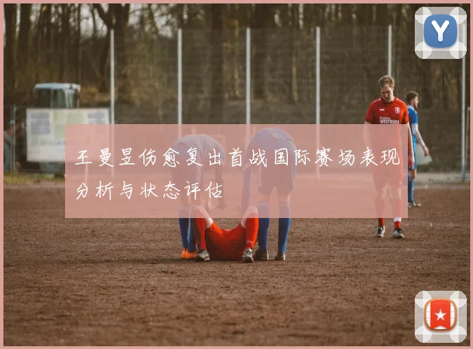 王曼昱伤愈复出首战国际赛场表现分析与状态评估