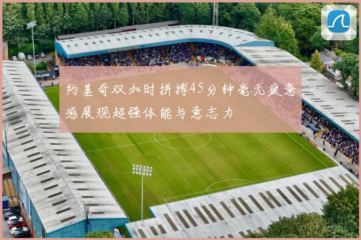 约基奇双加时拼搏45分钟毫无疲惫感展现超强体能与意志力