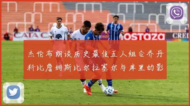 杰伦布朗谈历史最佳五人组合乔丹科比詹姆斯比尔拉塞尔与库里的影响力