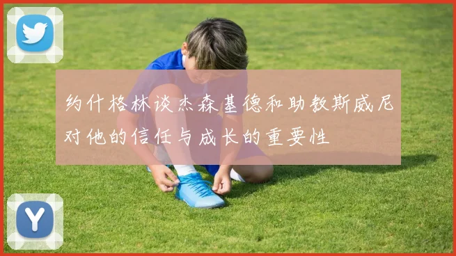 约什格林谈杰森基德和助教斯威尼对他的信任与成长的重要性