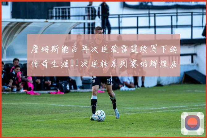 詹姆斯能否再次逆袭雷霆续写下狗传奇生涯11次逆转系列赛的辉煌历史