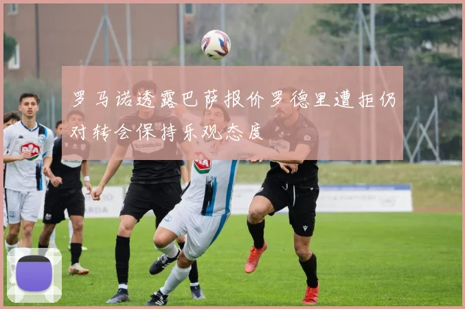 罗马诺透露巴萨报价罗德里遭拒仍对转会保持乐观态度
