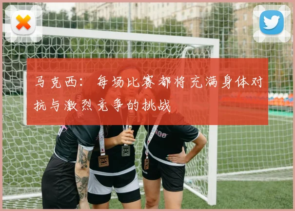 马克西：每场比赛都将充满身体对抗与激烈竞争的挑战