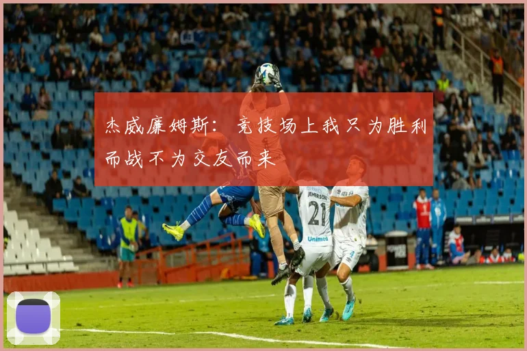 杰威廉姆斯：竞技场上我只为胜利而战不为交友而来