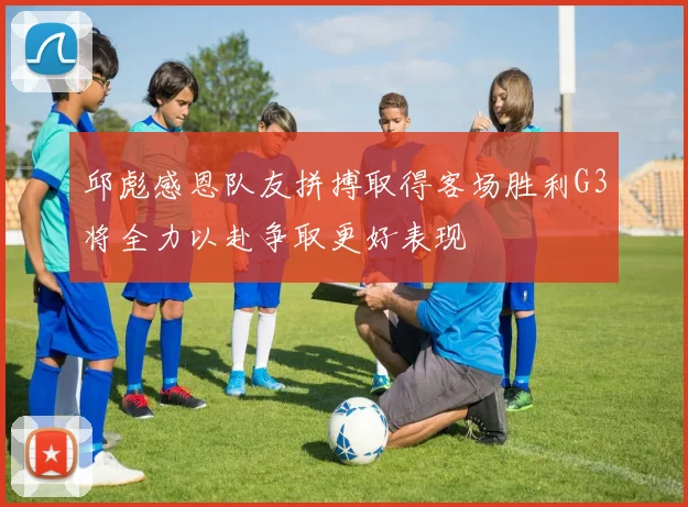 邱彪感恩队友拼搏取得客场胜利G3将全力以赴争取更好表现
