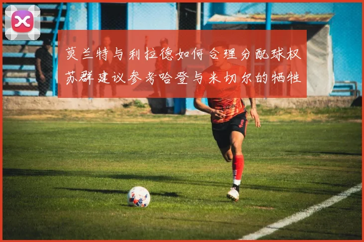 莫兰特与利拉德如何合理分配球权苏群建议参考哈登与米切尔的牺牲精神