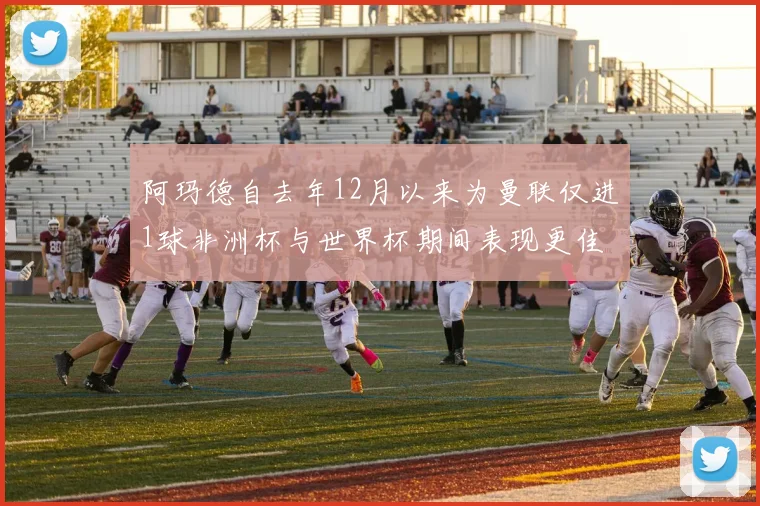 阿玛德自去年12月以来为曼联仅进1球非洲杯与世界杯期间表现更佳