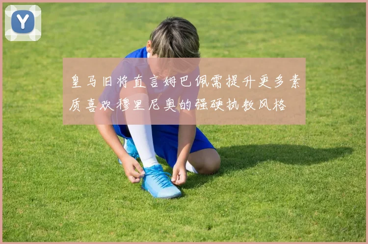 皇马旧将直言姆巴佩需提升更多素质喜欢穆里尼奥的强硬执教风格