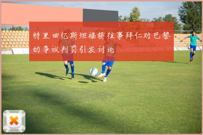 特里回忆斯坦福桥往事拜仁对巴黎的争议判罚引发讨论