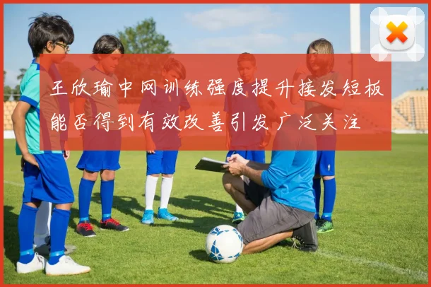 王欣瑜中网训练强度提升接发短板能否得到有效改善引发广泛关注