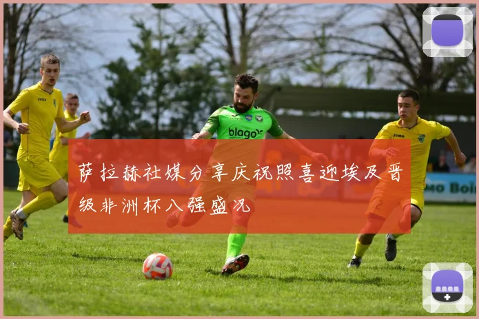 萨拉赫社媒分享庆祝照喜迎埃及晋级非洲杯八强盛况