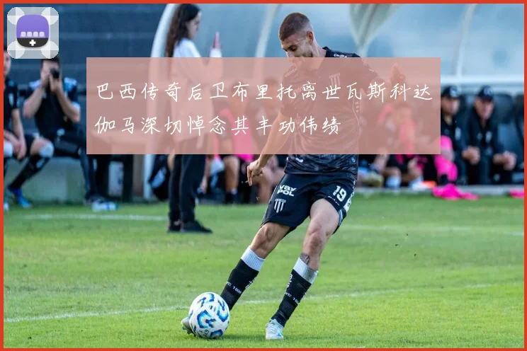 巴西传奇后卫布里托离世瓦斯科达伽马深切悼念其丰功伟绩