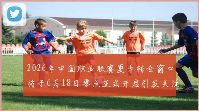 2026年中国职业联赛夏季转会窗口将于6月18日零点正式开启引发关注