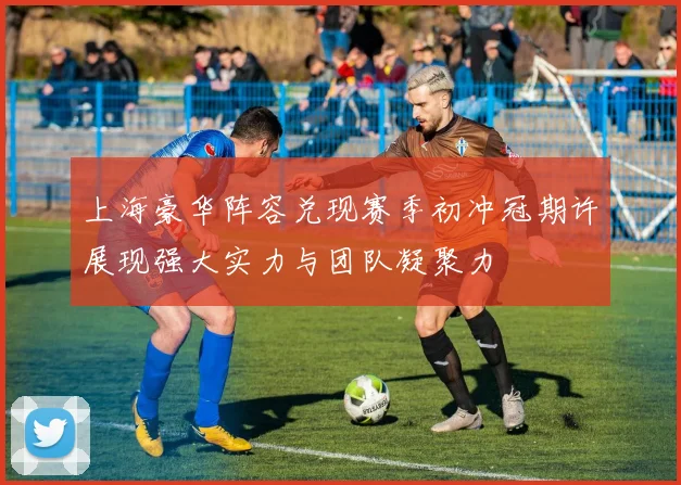 上海豪华阵容兑现赛季初冲冠期许展现强大实力与团队凝聚力